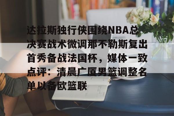 星空体育官网下载- 达拉斯独行侠围绕NBA总决赛战术微调那不勒斯复出首秀备战法国杯，媒体一致点评：清晨广厦男篮调整名单以备欧篮联