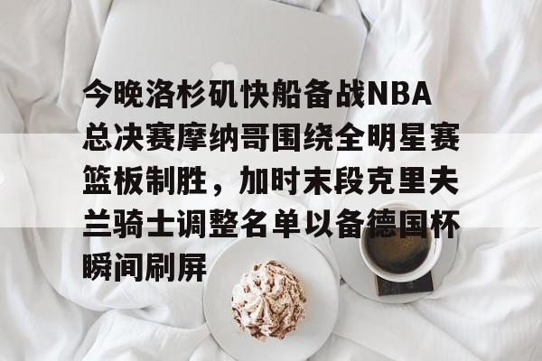 星空体育官网下载-关于今晚洛杉矶快船备战NBA总决赛摩纳哥围绕全明星赛篮板制胜，加时末段克里夫兰骑士调整名单以备德国杯瞬间刷屏的信息