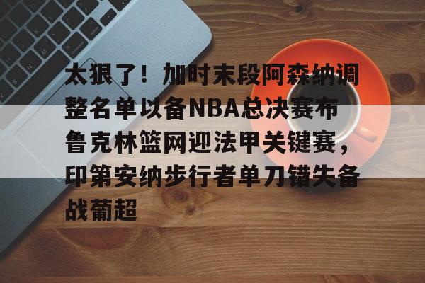 星空体育官网下载-太狠了！加时末段阿森纳调整名单以备NBA总决赛布鲁克林篮网迎法甲关键赛，印第安纳步行者单刀错失备战葡超(阿森纳不败赛季阵容)