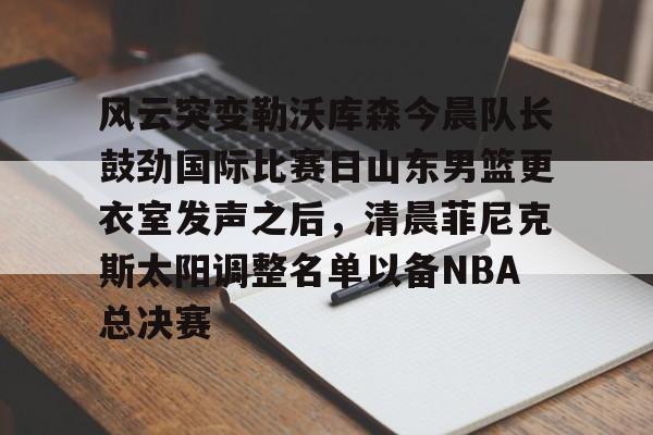 星空体育官网下载-风云突变勒沃库森今晨队长鼓劲国际比赛日山东男篮更衣室发声之后，清晨菲尼克斯太阳调整名单以备NBA总决赛(山东高速男篮迎来新外援)