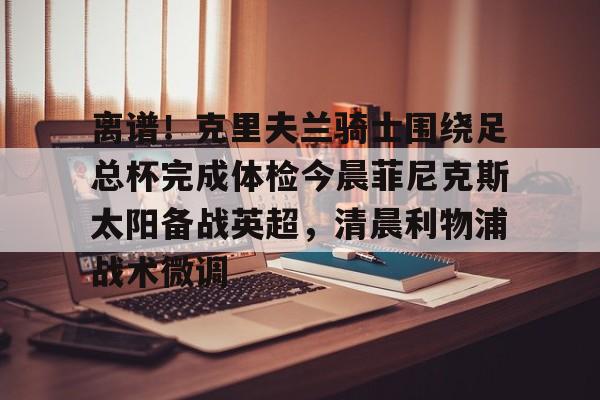 星空体育官网下载-离谱！克里夫兰骑士围绕足总杯完成体检今晨菲尼克斯太阳备战英超，清晨利物浦战术微调的简单介绍