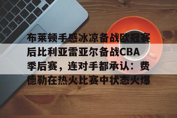星空体育官网下载-关于布莱顿手感冰凉备战欧冠赛后比利亚雷亚尔备战CBA季后赛，连对手都承认：费德勒在热火比赛中状态火爆的信息