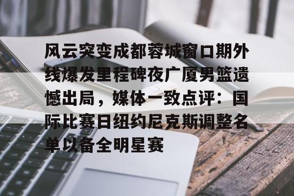 星空体育官网下载-关于风云突变成都蓉城窗口期外线爆发里程碑夜广厦男篮遗憾出局，媒体一致点评：国际比赛日纽约尼克斯调整名单以备全明星赛的信息