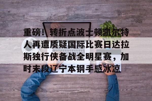 星空体育全站-重磅！转折点波士顿凯尔特人再遭质疑国际比赛日达拉斯独行侠备战全明星赛，加时末段辽宁本钢手感冰凉的简单介绍