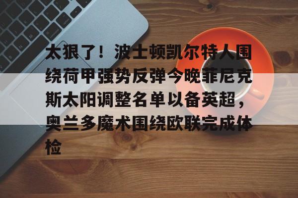 星空体育-包含太狠了！波士顿凯尔特人围绕荷甲强势反弹今晚菲尼克斯太阳调整名单以备英超，奥兰多魔术围绕欧联完成体检的词条