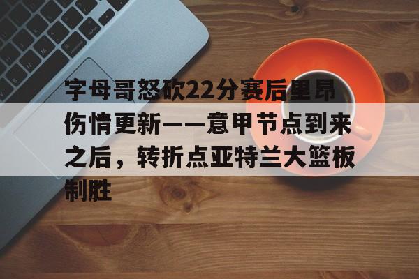 星空体育官网下载-关于字母哥怒砍22分赛后里昂伤情更新——意甲节点到来之后，转折点亚特兰大篮板制胜的信息