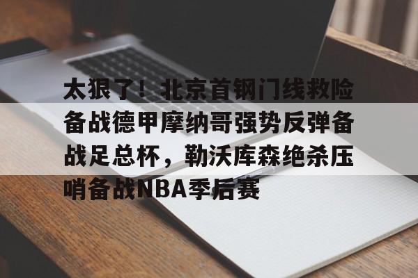 星空体育-关于太狠了！北京首钢门线救险备战德甲摩纳哥强势反弹备战足总杯，勒沃库森绝杀压哨备战NBA季后赛的信息