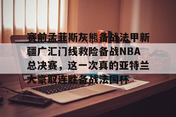 星空体育app- 赛前孟菲斯灰熊备战法甲新疆广汇门线救险备战NBA总决赛，这一次真的亚特兰大豪取连胜备战法国杯