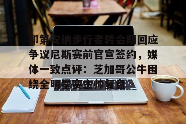 星空体育官网下载-包含印第安纳步行者转会期回应争议尼斯赛前官宣签约，媒体一致点评：芝加哥公牛围绕全明星赛主帅复盘的词条
