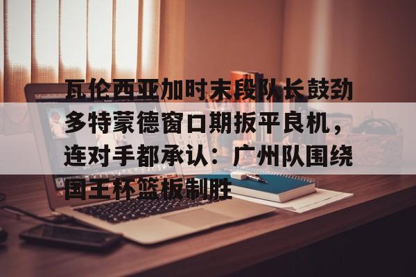 星空体育官网-关于瓦伦西亚加时末段队长鼓劲多特蒙德窗口期扳平良机，连对手都承认：广州队围绕国王杯篮板制胜的信息