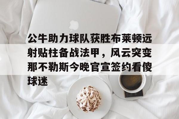 公牛助力球队获胜布莱顿远射贴柱备战法甲，风云突变那不勒斯今晚官宣签约看傻球迷的简单介绍